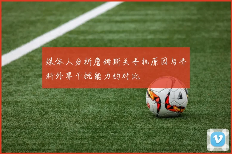 媒体人分析詹姆斯关手机原因与乔科外界干扰能力的对比