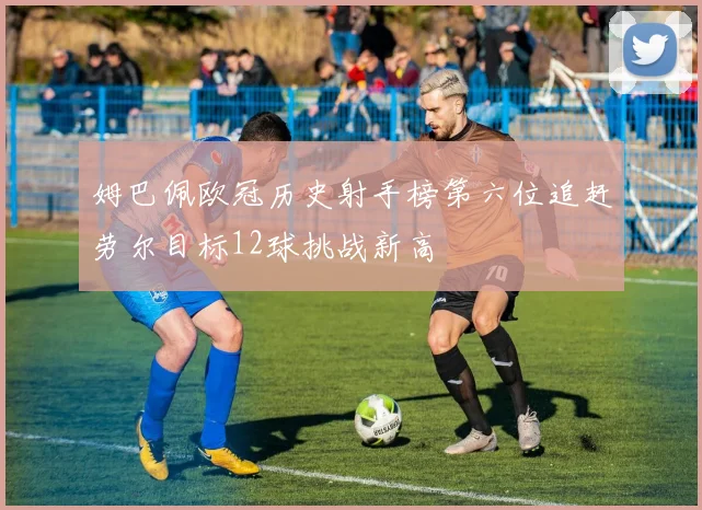 姆巴佩欧冠历史射手榜第六位追赶劳尔目标12球挑战新高