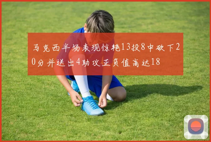 马克西半场表现惊艳13投8中砍下20分并送出4助攻正负值高达18