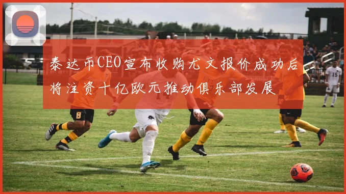 泰达币CEO宣布收购尤文报价成功后将注资十亿欧元推动俱乐部发展