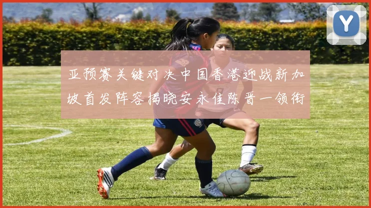 亚预赛关键对决中国香港迎战新加坡首发阵容揭晓安永佳陈晋一领衔出战