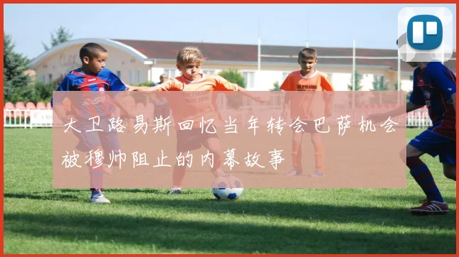 大卫路易斯回忆当年转会巴萨机会被穆帅阻止的内幕故事