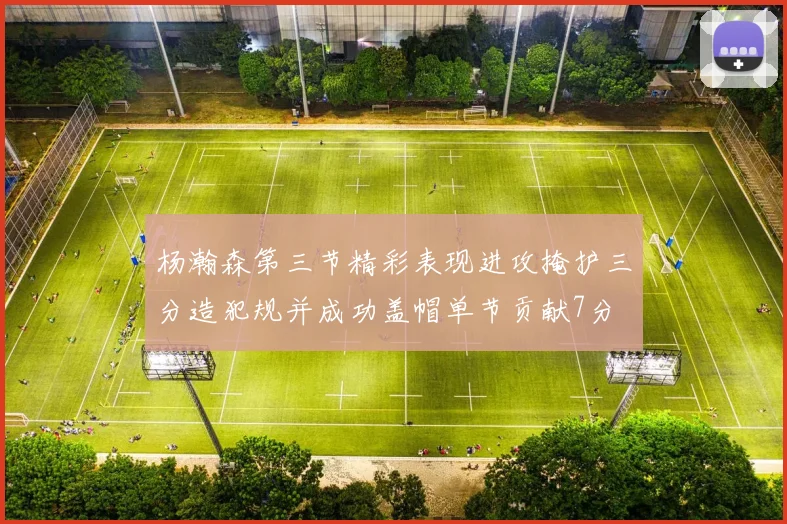 杨瀚森第三节精彩表现进攻掩护三分造犯规并成功盖帽单节贡献7分