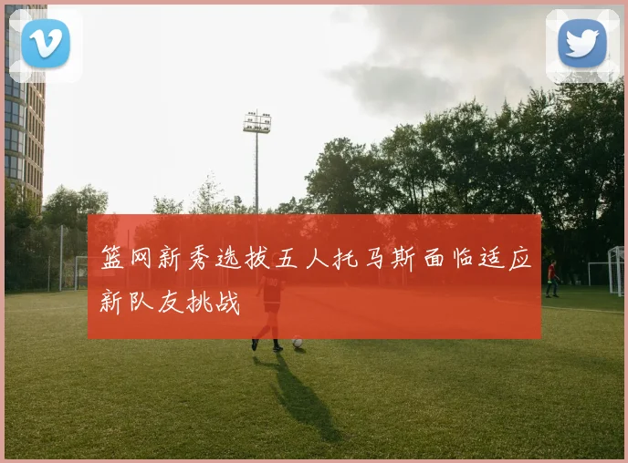 篮网新秀选拔五人托马斯面临适应新队友挑战