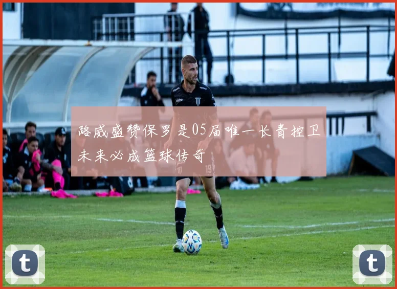 路威盛赞保罗是05届唯一长青控卫未来必成篮球传奇