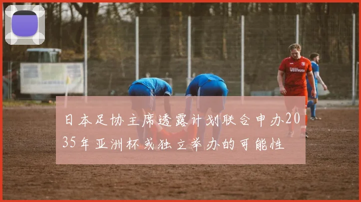 日本足协主席透露计划联合申办2035年亚洲杯或独立举办的可能性