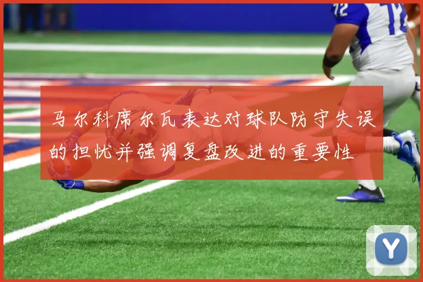 马尔科席尔瓦表达对球队防守失误的担忧并强调复盘改进的重要性