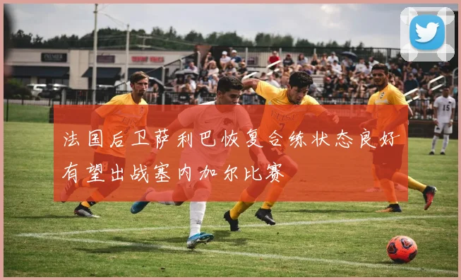 法国后卫萨利巴恢复合练状态良好有望出战塞内加尔比赛