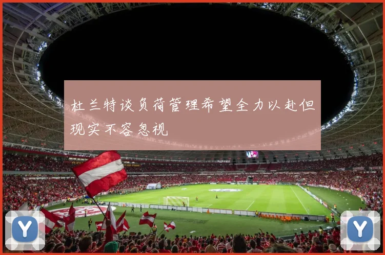 杜兰特谈负荷管理希望全力以赴但现实不容忽视