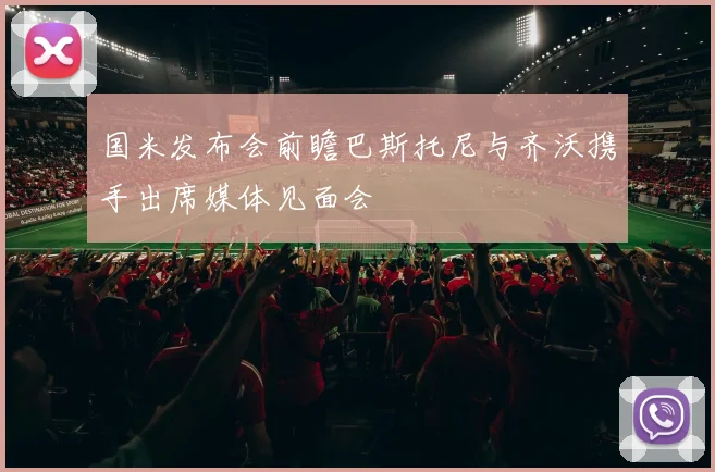 国米发布会前瞻巴斯托尼与齐沃携手出席媒体见面会