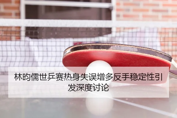林昀儒世乒赛热身失误增多反手稳定性引发深度讨论